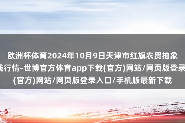 欧洲杯体育2024年10月9日天津市红旗农贸抽象批发阛阓有限公司价钱行情-世博官方体育app下载(官方)网站/网页版登录入口/手机版最新下载