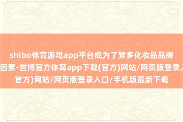 shibo体育游戏app平台成为了繁多化妆品品牌基础护肤居品的中枢因素-世博官方体育app下载(官方)网站/网页版登录入口/手机版最新下载