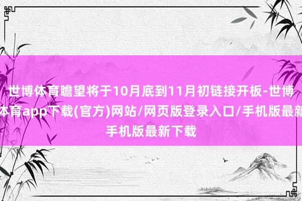 世博体育瞻望将于10月底到11月初链接开板-世博官方体育app下载(官方)网站/网页版登录入口/手机版最新下载