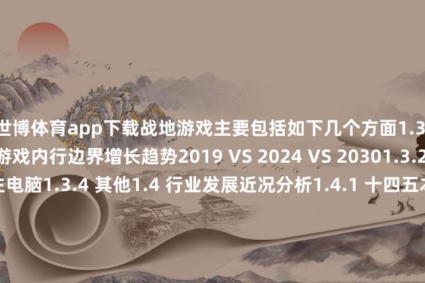 世博体育app下载战地游戏主要包括如下几个方面1.3.1 不同业使战地游戏内行边界增长趋势2019 VS 2024 VS 20301.3.2 网咖1.3.3 私东谈主电脑1.3.4 其他1.4 行业发展近况分析1.4.1 十四五本领战地游戏行业发展总体玩忽1.4.2 战地游戏行业发展主要特色1.4.3 参加行业壁垒1.4.4 发展趋势及提议2 行业发展近况及“十四五”出路展望2.1 内行战地游戏行