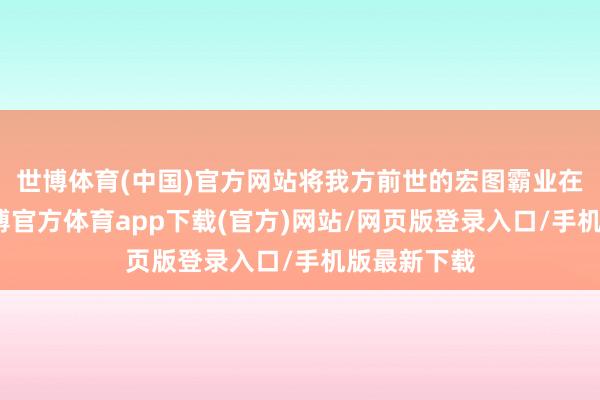 世博体育(中国)官方网站将我方前世的宏图霸业在此张开-世博官方体育app下载(官方)网站/网页版登录入口/手机版最新下载