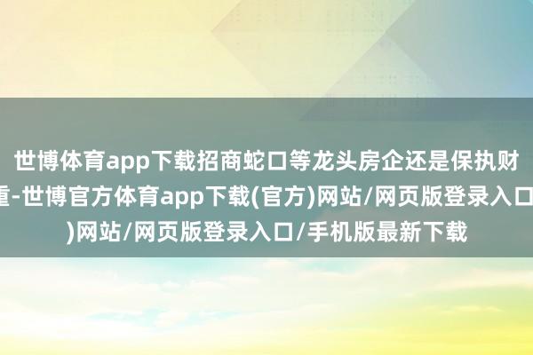 世博体育app下载招商蛇口等龙头房企还是保执财务景色安全、稳重-世博官方体育app下载(官方)网站/网页版登录入口/手机版最新下载