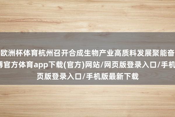 欧洲杯体育杭州召开合成生物产业高质料发展聚能奋进大会-世博官方体育app下载(官方)网站/网页版登录入口/手机版最新下载
