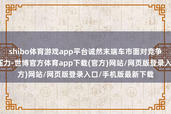 shibo体育游戏app平台诚然末端车市面对竞争强烈、价钱挑战等压力-世博官方体育app下载(官方)网站/网页版登录入口/手机版最新下载