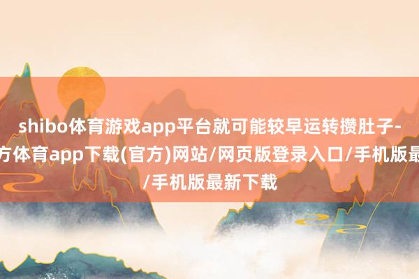 shibo体育游戏app平台就可能较早运转攒肚子-世博官方体育app下载(官方)网站/网页版登录入口/手机版最新下载
