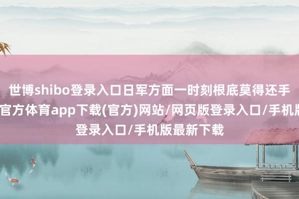 世博shibo登录入口日军方面一时刻根底莫得还手之力-世博官方体育app下载(官方)网站/网页版登录入口/手机版最新下载