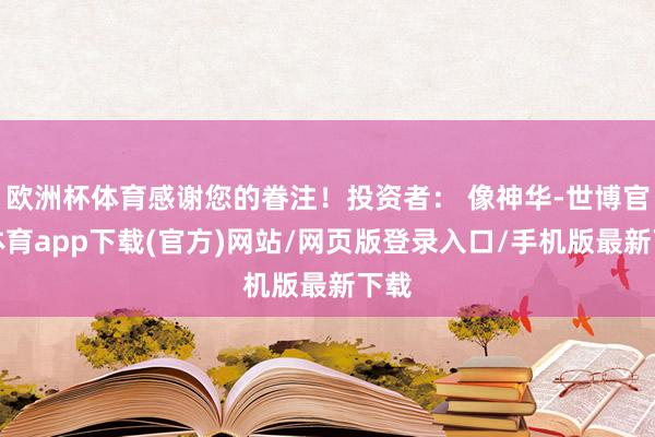 欧洲杯体育感谢您的眷注！投资者： 像神华-世博官方体育app下载(官方)网站/网页版登录入口/手机版最新下载
