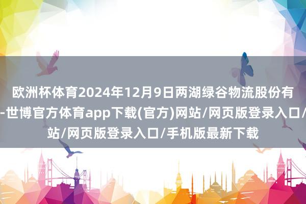 欧洲杯体育2024年12月9日两湖绿谷物流股份有限公司价钱行情-世博官方体育app下载(官方)网站/网页版登录入口/手机版最新下载