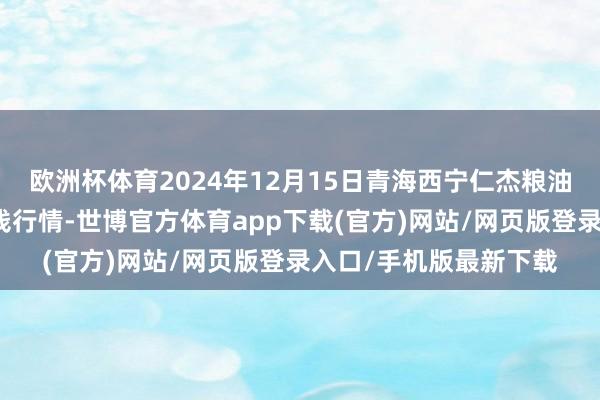 欧洲杯体育2024年12月15日青海西宁仁杰粮油批发商场有限公司价钱行情-世博官方体育app下载(官方)网站/网页版登录入口/手机版最新下载