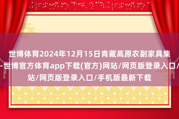 世博体育2024年12月15日青藏高原农副家具集散中心价钱行情-世博官方体育app下载(官方)网站/网页版登录入口/手机版最新下载