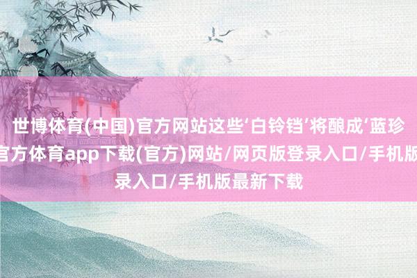 世博体育(中国)官方网站这些‘白铃铛’将酿成‘蓝珍珠’-世博官方体育app下载(官方)网站/网页版登录入口/手机版最新下载