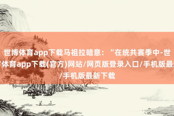 世博体育app下载马祖拉暗意：“在统共赛季中-世博官方体育app下载(官方)网站/网页版登录入口/手机版最新下载
