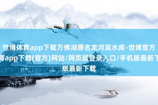 世博体育app下载万佛湖原名龙河涎水库-世博官方体育app下载(官方)网站/网页版登录入口/手机版最新下载