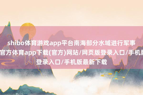 shibo体育游戏app平台南海部分水域进行军事磨练-世博官方体育app下载(官方)网站/网页版登录入口/手机版最新下载