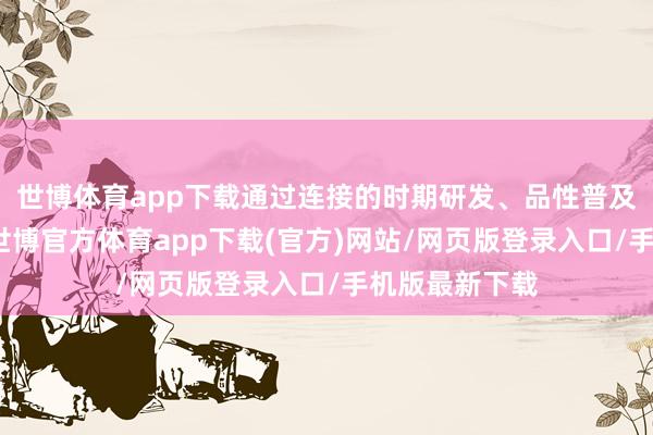 世博体育app下载通过连接的时期研发、品性普及和品牌塑造-世博官方体育app下载(官方)网站/网页版登录入口/手机版最新下载