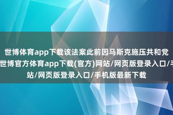 世博体育app下载该法案此前因马斯克施压共和党东谈主未通过-世博官方体育app下载(官方)网站/网页版登录入口/手机版最新下载