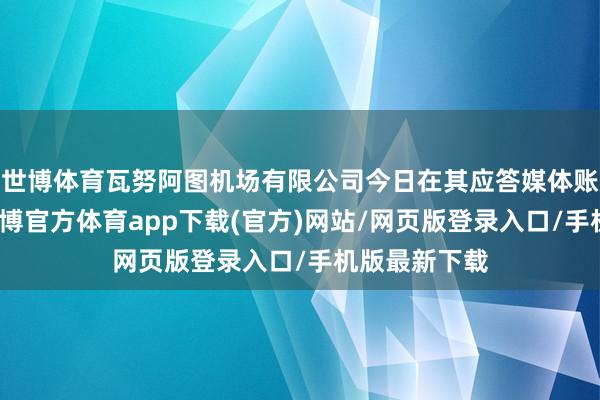 世博体育瓦努阿图机场有限公司今日在其应答媒体账号发文说-世博官方体育app下载(官方)网站/网页版登录入口/手机版最新下载
