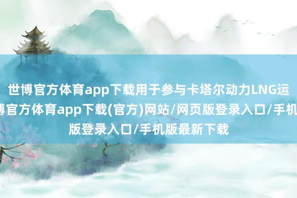 世博官方体育app下载用于参与卡塔尔动力LNG运输形势-世博官方体育app下载(官方)网站/网页版登录入口/手机版最新下载