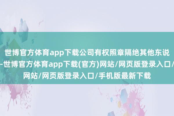 世博官方体育app下载公司有权照章隔绝其他东说念主员插足会场-世博官方体育app下载(官方)网站/网页版登录入口/手机版最新下载