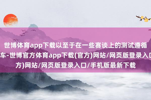 世博体育app下载以至于在一些赛谈上的测试遵循还不如已经的燃油车-世博官方体育app下载(官方)网站/网页版登录入口/手机版最新下载