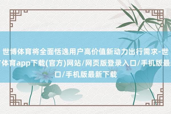 世博体育将全面恬逸用户高价值新动力出行需求-世博官方体育app下载(官方)网站/网页版登录入口/手机版最新下载