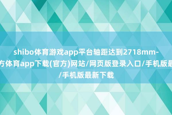 shibo体育游戏app平台轴距达到2718mm-世博官方体育app下载(官方)网站/网页版登录入口/手机版最新下载