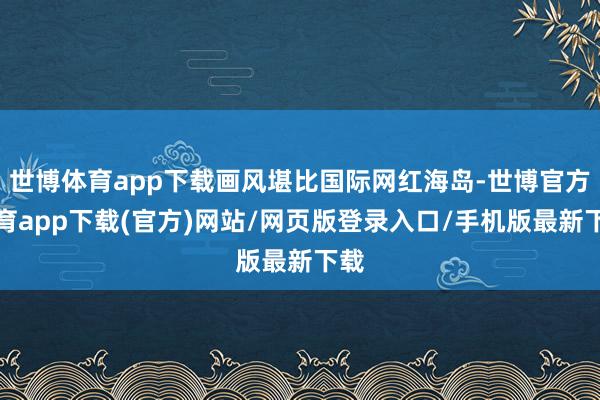 世博体育app下载画风堪比国际网红海岛-世博官方体育app下载(官方)网站/网页版登录入口/手机版最新下载
