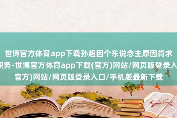 世博官方体育app下载孙超因个东说念主原因肯求辞去公司副总司理职务-世博官方体育app下载(官方)网站/网页版登录入口/手机版最新下载