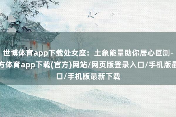 世博体育app下载处女座：土象能量助你居心叵测-世博官方体育app下载(官方)网站/网页版登录入口/手机版最新下载