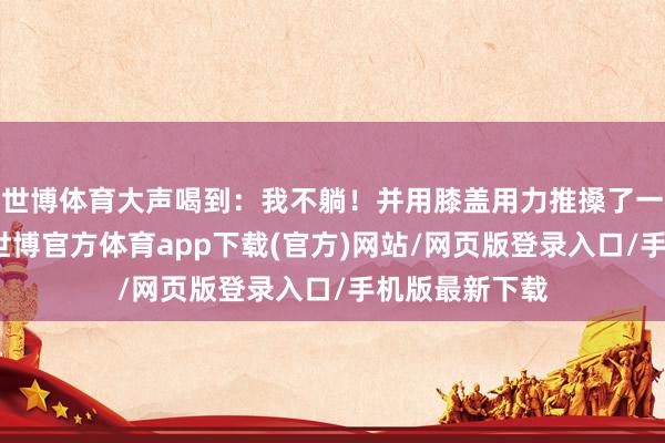 世博体育大声喝到：我不躺！并用膝盖用力推搡了一下须眉膝盖-世博官方体育app下载(官方)网站/网页版登录入口/手机版最新下载