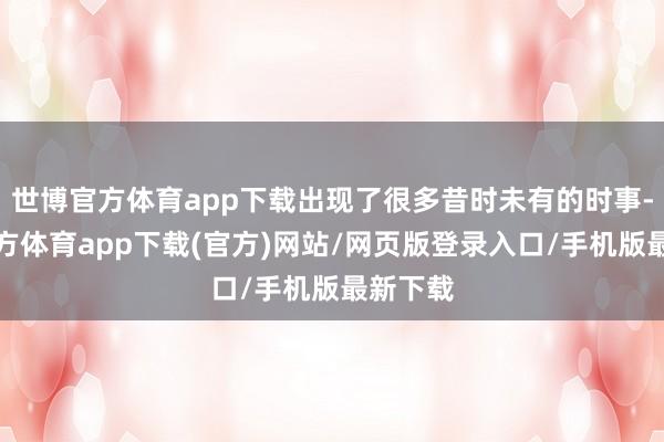 世博官方体育app下载出现了很多昔时未有的时事-世博官方体育app下载(官方)网站/网页版登录入口/手机版最新下载