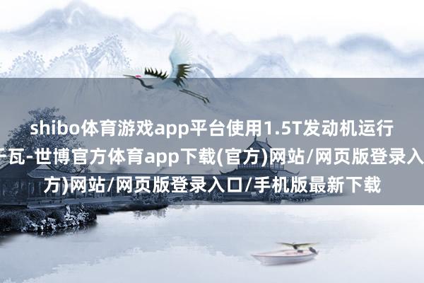 shibo体育游戏app平台使用1.5T发动机运行电机最大功率200千瓦-世博官方体育app下载(官方)网站/网页版登录入口/手机版最新下载