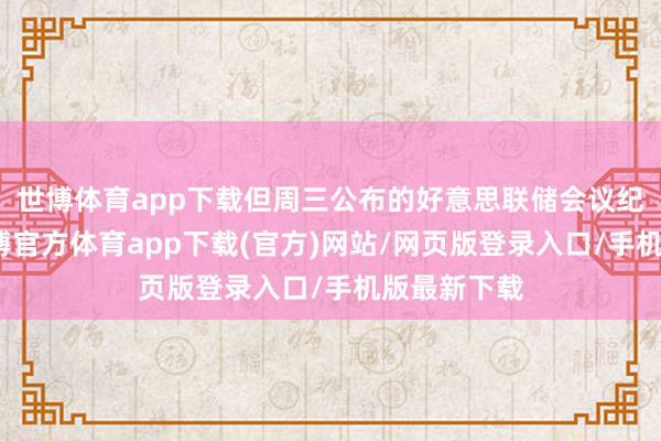 世博体育app下载但周三公布的好意思联储会议纪要透露-世博官方体育app下载(官方)网站/网页版登录入口/手机版最新下载