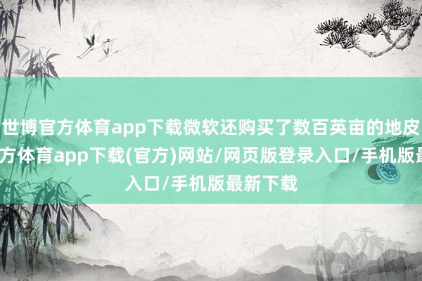 世博官方体育app下载微软还购买了数百英亩的地皮-世博官方体育app下载(官方)网站/网页版登录入口/手机版最新下载