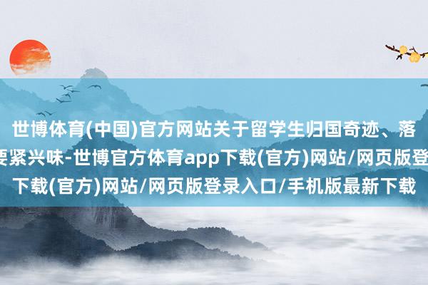 世博体育(中国)官方网站关于留学生归国奇迹、落户、升学等方面具有要紧兴味-世博官方体育app下载(官方)网站/网页版登录入口/手机版最新下载