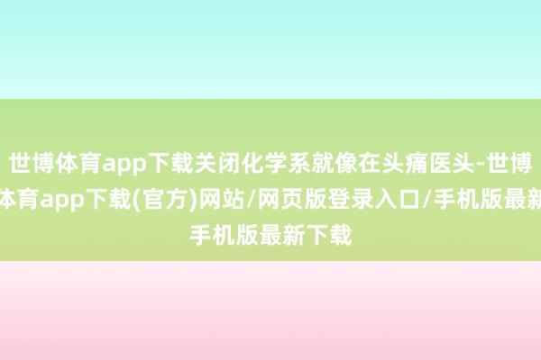 世博体育app下载关闭化学系就像在头痛医头-世博官方体育app下载(官方)网站/网页版登录入口/手机版最新下载