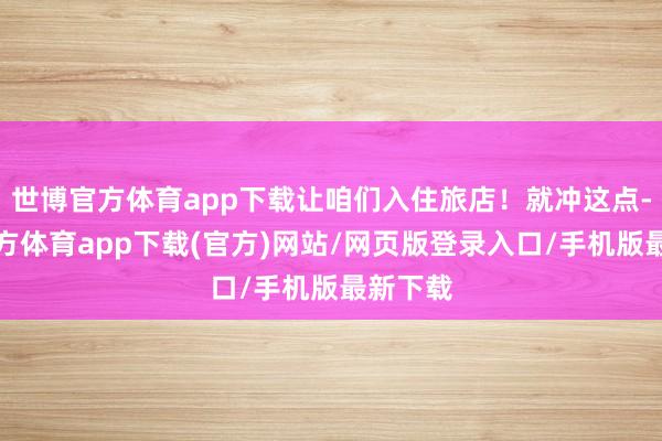 世博官方体育app下载让咱们入住旅店！就冲这点-世博官方体育app下载(官方)网站/网页版登录入口/手机版最新下载