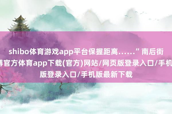 shibo体育游戏app平台保握距离……”南后街进口处-世博官方体育app下载(官方)网站/网页版登录入口/手机版最新下载