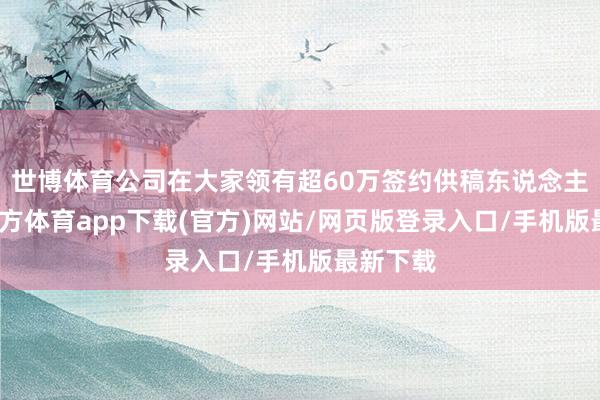 世博体育公司在大家领有超60万签约供稿东说念主-世博官方体育app下载(官方)网站/网页版登录入口/手机版最新下载