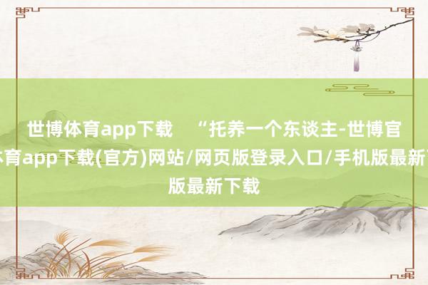 世博体育app下载    “托养一个东谈主-世博官方体育app下载(官方)网站/网页版登录入口/手机版最新下载