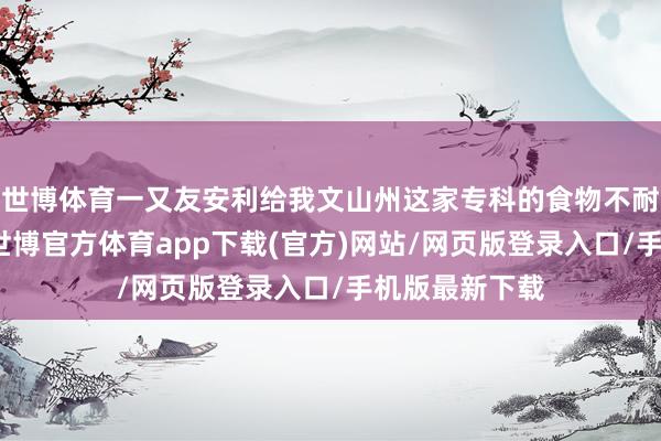 世博体育一又友安利给我文山州这家专科的食物不耐受检测机构-世博官方体育app下载(官方)网站/网页版登录入口/手机版最新下载