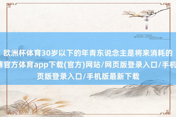 欧洲杯体育30岁以下的年青东说念主是将来消耗的主力军-世博官方体育app下载(官方)网站/网页版登录入口/手机版最新下载