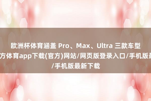 欧洲杯体育涵盖 Pro、Max、Ultra 三款车型-世博官方体育app下载(官方)网站/网页版登录入口/手机版最新下载
