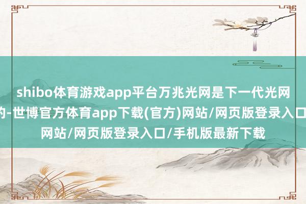 shibo体育游戏app平台万兆光网是下一代光网罗的升级演进标的-世博官方体育app下载(官方)网站/网页版登录入口/手机版最新下载