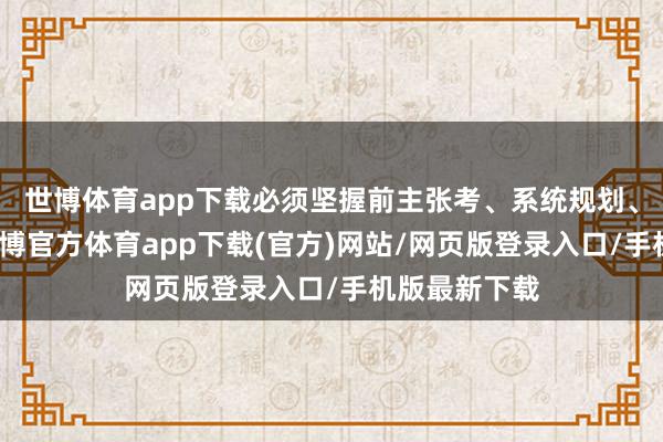 世博体育app下载必须坚握前主张考、系统规划、举座鼓吹-世博官方体育app下载(官方)网站/网页版登录入口/手机版最新下载