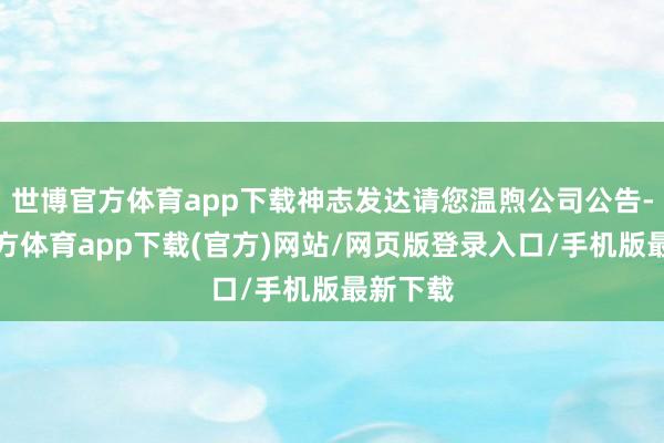 世博官方体育app下载神志发达请您温煦公司公告-世博官方体育app下载(官方)网站/网页版登录入口/手机版最新下载