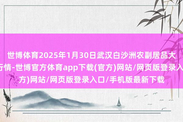 世博体育2025年1月30日武汉白沙洲农副居品大市集有限公司价钱行情-世博官方体育app下载(官方)网站/网页版登录入口/手机版最新下载
