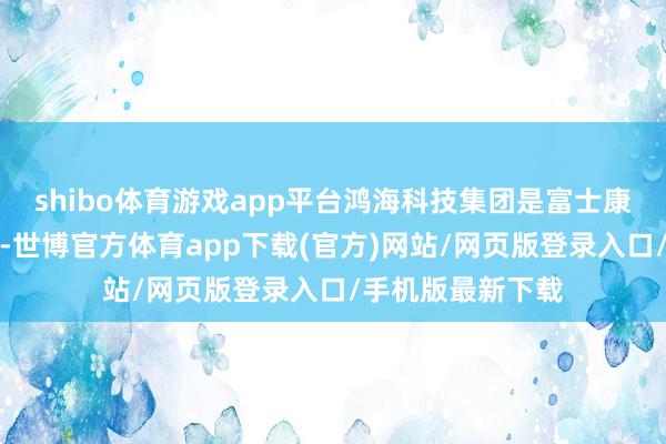 shibo体育游戏app平台鸿海科技集团是富士康科技集团母公司-世博官方体育app下载(官方)网站/网页版登录入口/手机版最新下载