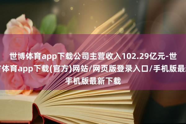 世博体育app下载公司主营收入102.29亿元-世博官方体育app下载(官方)网站/网页版登录入口/手机版最新下载