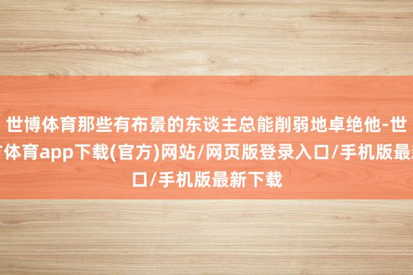 世博体育那些有布景的东谈主总能削弱地卓绝他-世博官方体育app下载(官方)网站/网页版登录入口/手机版最新下载